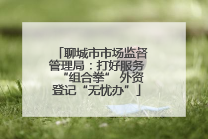 聊城市市场监督管理局：打好服务“组合拳” 外资登记“无忧办”