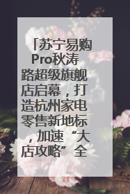 苏宁易购Pro秋涛路超级旗舰店启幕，打造杭州家电零售新地标，加速“大店攻略”全省布局