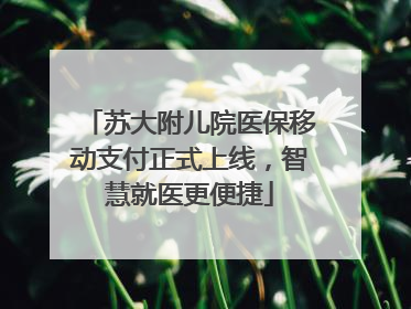 苏大附儿院医保移动支付正式上线，智慧就医更便捷