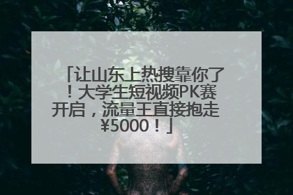 让山东上热搜靠你了！大学生短视频PK赛开启，流量王直接抱走¥5000！
