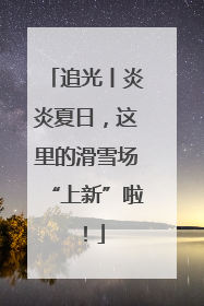 追光丨炎炎夏日，这里的滑雪场“上新”啦！