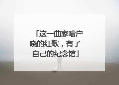 这一曲家喻户晓的红歌，有了自己的纪念馆