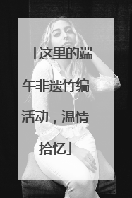 这里的端午非遗竹编活动，温情拾忆