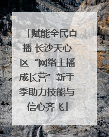赋能全民直播 长沙天心区“网络主播成长营”新手季助力技能与信心齐飞