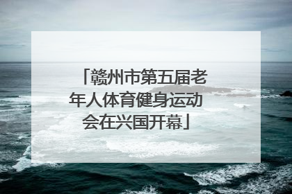 赣州市第五届老年人体育健身运动会在兴国开幕