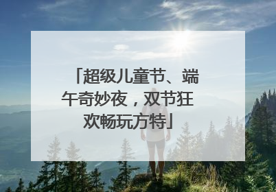 超级儿童节、端午奇妙夜，双节狂欢畅玩方特