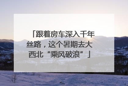跟着房车深入千年丝路，这个暑期去大西北“乘风破浪”