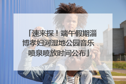 速来探！端午假期淄博孝妇河湿地公园音乐喷泉喷放时间公布