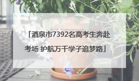 酒泉市7392名高考生奔赴考场 护航万千学子追梦路
