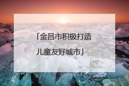 金昌市积极打造儿童友好城市