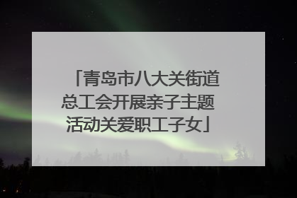 青岛市八大关街道总工会开展亲子主题活动关爱职工子女