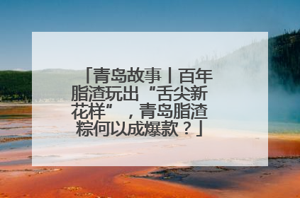 青岛故事丨百年脂渣玩出“舌尖新花样”，青岛脂渣粽何以成爆款？