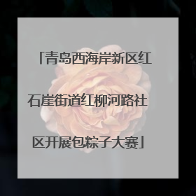青岛西海岸新区红石崖街道红柳河路社区开展包粽子大赛