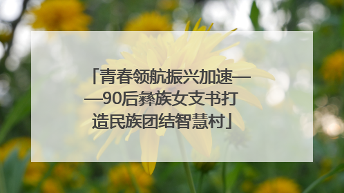 青春领航振兴加速——90后彝族女支书打造民族团结智慧村