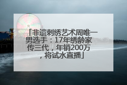 非遗刺绣艺术周唯一男选手：17年绣龄家传三代，年销200万，将试水直播