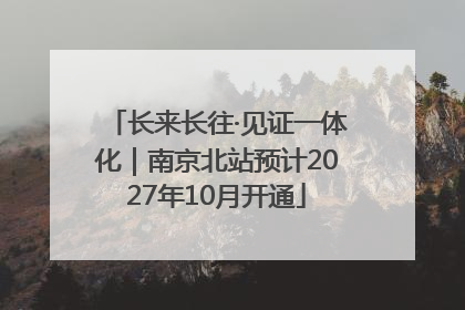 长来长往·见证一体化｜南京北站预计2027年10月开通