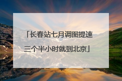 长春站七月调图提速 三个半小时就到北京