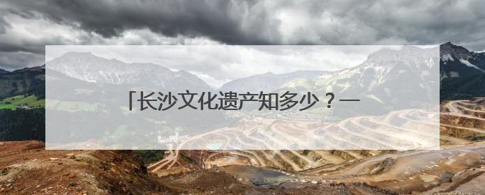 长沙文化遗产知多少？一组数据带你了解文化瑰宝