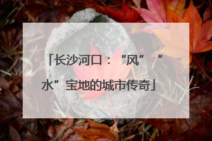 长沙河口：“风”“水”宝地的城市传奇