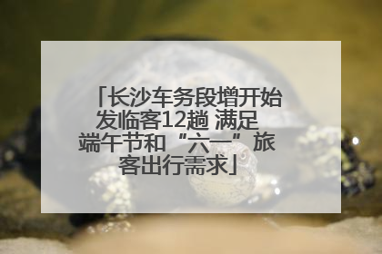 长沙车务段增开始发临客12趟 满足端午节和“六一”旅客出行需求