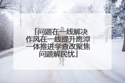 问题在一线解决 作风在一线提升鹰潭一体推进学查改聚焦问题解民忧