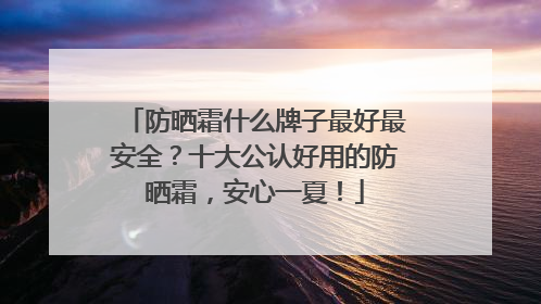 防晒霜什么牌子最好最安全？十大公认好用的防晒霜，安心一夏！