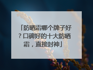 防晒霜哪个牌子好？口碑好的十大防晒霜，直接封神