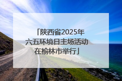 陕西省2025年六五环境日主场活动在榆林市举行