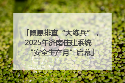 隐患排查“大练兵”，2025年济南住建系统“安全生产月”启幕
