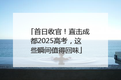 首日收官！直击成都2025高考，这些瞬间值得回味