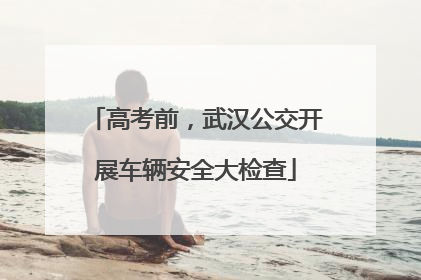 高考前，武汉公交开展车辆安全大检查