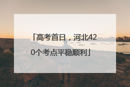 高考首日，河北420个考点平稳顺利