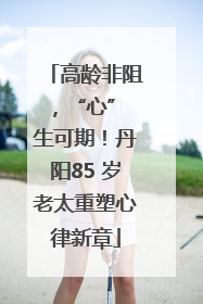 高龄非阻，“心” 生可期！丹阳85 岁老太重塑心律新章