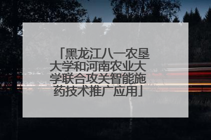 黑龙江八一农垦大学和河南农业大学联合攻关智能施药技术推广应用