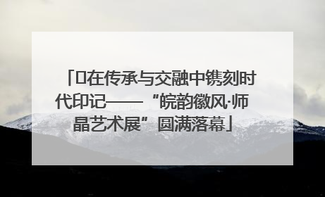 ﻿在传承与交融中镌刻时代印记——“皖韵徽风·师晶艺术展”圆满落幕