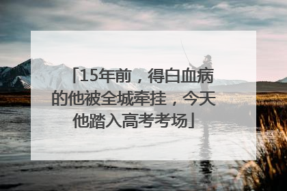 15年前，得白血病的他被全城牵挂，今天他踏入高考考场