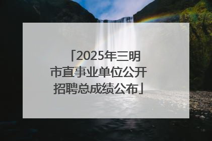 2025年三明市直事业单位公开招聘总成绩公布