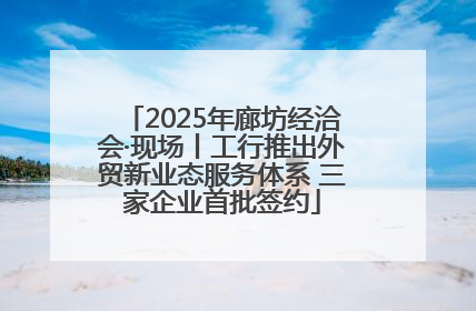 2025年廊坊经洽会·现场丨工行推出外贸新业态服务体系 三家企业首批签约