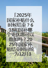 2025年国家补贴什么时候结束？618和国补哪个更优惠可以叠加吗？2025年国家补贴结束时间统一为12月31日