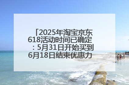 2025年淘宝京东618活动时间已确定：5月31日开始买到6月18日结束优惠力度最大最便宜！