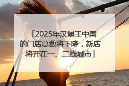 2025年汉堡王中国的门店总数将下降，新店将开在一、二线城市