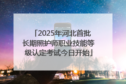 2025年河北首批长期照护师职业技能等级认定考试今日开始