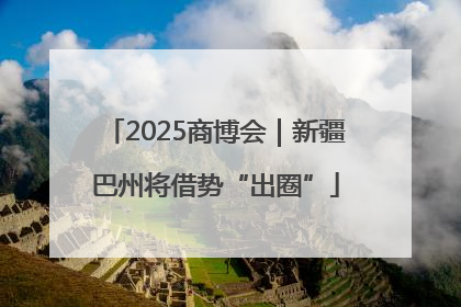 2025商博会｜新疆巴州将借势“出圈”
