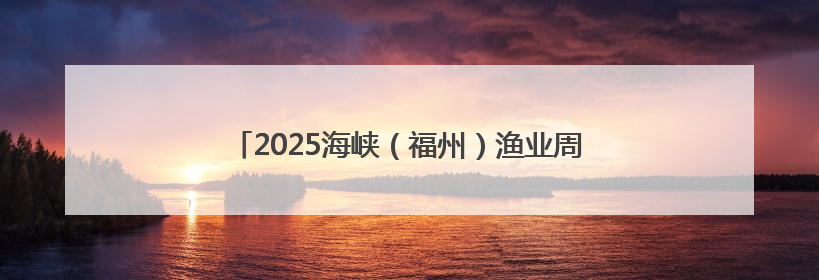 2025海峡（福州）渔业周将于6月13日至15日举行