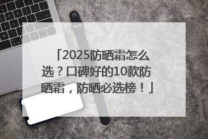 2025防晒霜怎么选？口碑好的10款防晒霜，防晒必选榜！