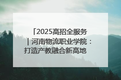 2025高招全服务｜河南物流职业学院：打造产教融合新高地 推动高质量快速发展