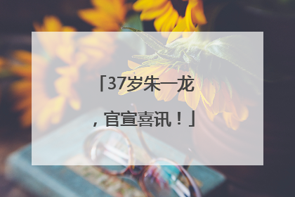 37岁朱一龙，官宣喜讯！