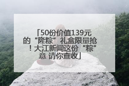 50份价值139元的“隆粽”礼盒限量抢！大江新闻这份“粽”意 请你查收