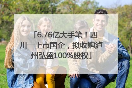 6.76亿大手笔！四川一上市国企，拟收购泸州弘盛100%股权