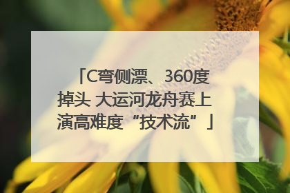 C弯侧漂、360度掉头 大运河龙舟赛上演高难度“技术流”